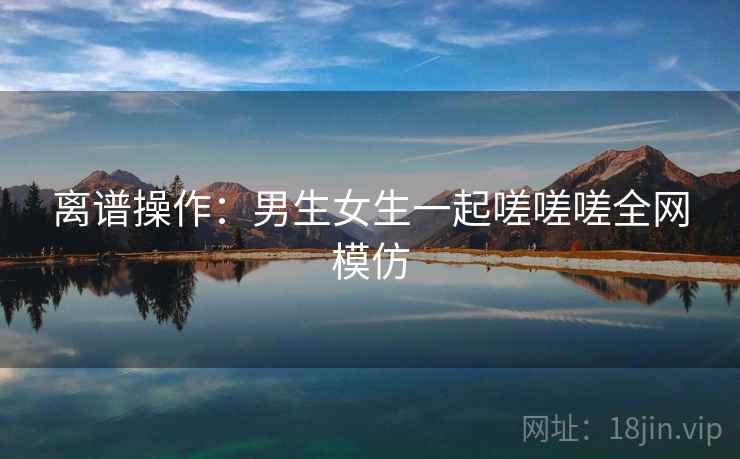 离谱操作:男生女生一起嗟嗟嗟全网模仿 离谱操作:男生女生一起嗟嗟嗟全网模仿