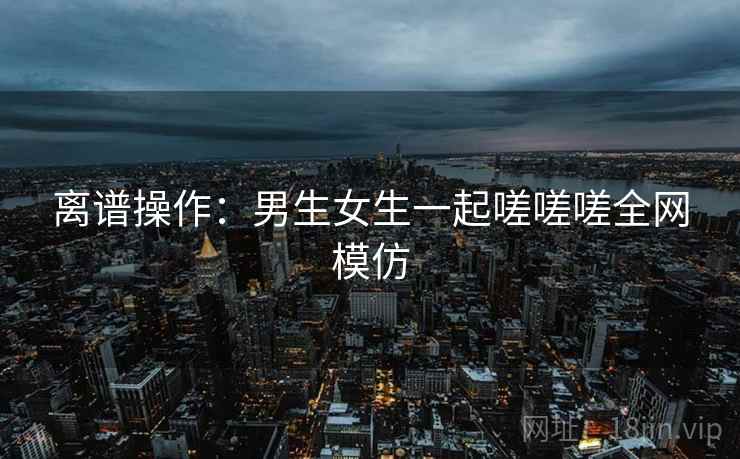 离谱操作:男生女生一起嗟嗟嗟全网模仿 离谱操作:男生女生一起嗟嗟嗟全网模仿