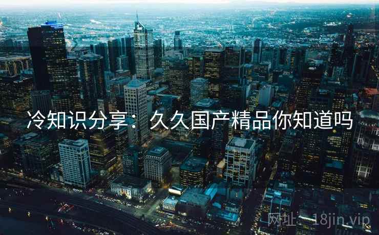 冷知识分享：久久国产精品你知道吗