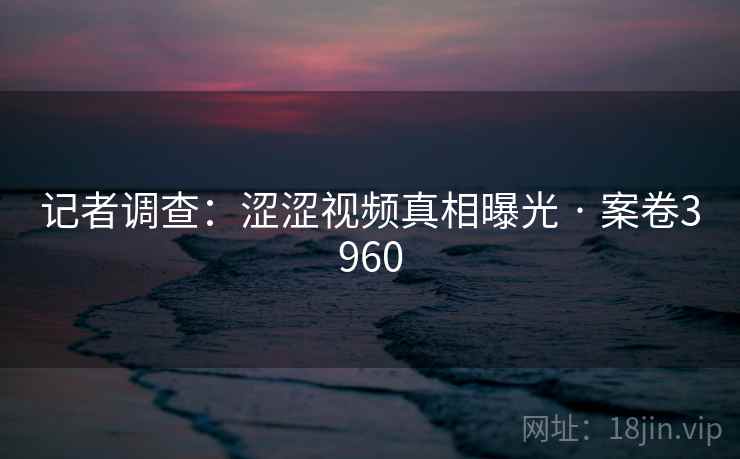 记者调查：涩涩视频真相曝光 · 案卷3960