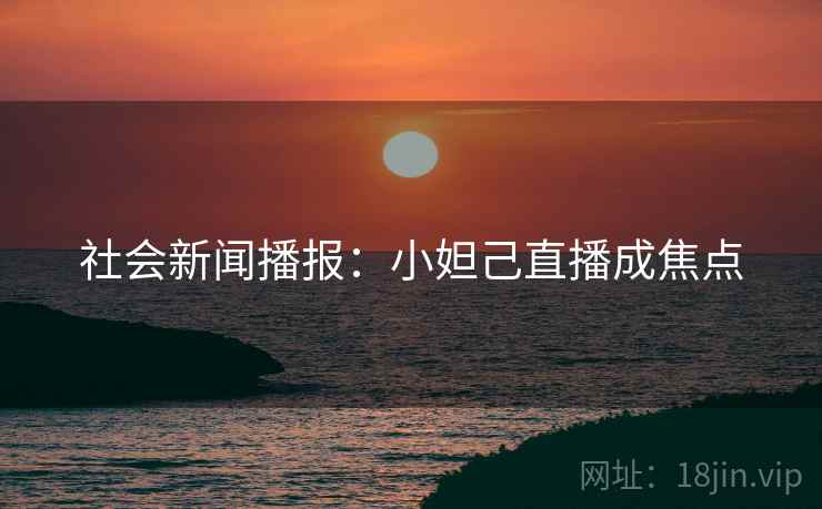社会新闻播报:小妲己直播成焦点 社会新闻播报:小妲己直播成焦点