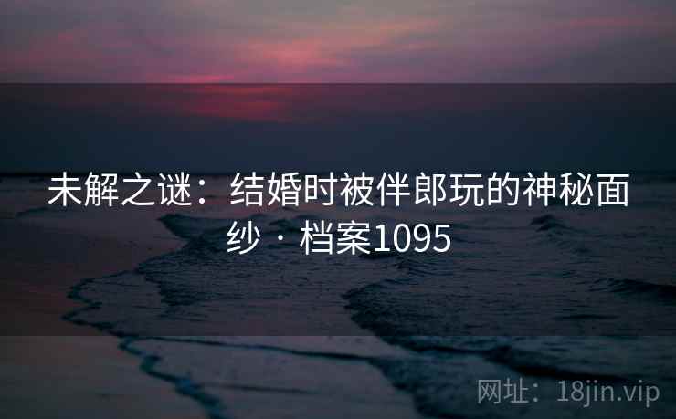 未解之谜：结婚时被伴郎玩的神秘面纱 · 档案1095